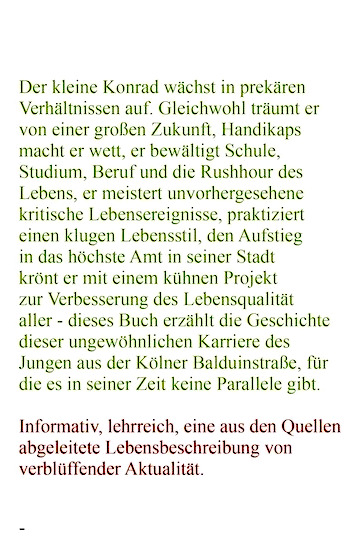 Rückseitiger Klappentext: "Der kleine Konrad wächst in prekären Verhältnissen auf. Gleichwohl träumt er von einer großen Zukunft,
 Handikaps macht er wett,
 er bewältigt Schule,
 Studium,
 Beruf und die Rushhour des Lebens,
 er meistert unvorhergesehene kritische Lebensereignisse,
 praktiziert einen klugen Lebensstil,
 den Aufstieg in das höchste Amt seiner Stadt krönt er mit einem kühnen Projekt zur Verbesserung der Lebensqualität aller - dieses Buch erzählt die Geschichte dieser ungewöhnlichen Karriere des Jungen aus der Kölner Balduinstraße,
 für die es in seiner Zeit keine Parallele gibt."